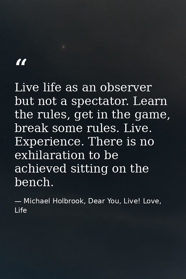 Live life as an observer but not a spectator. Learn the rules, get in the game, break some rules. Live. Experience. Ther — Michael Holbrook, Dear You, Live! Love, Life