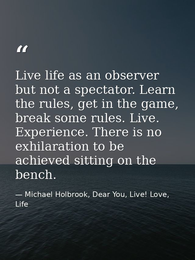 Live life as an observer but not a spectator. Learn the rules, get in the game, break some rules. Live. Experience. Ther — Michael Holbrook, Dear You, Live! Love, Life