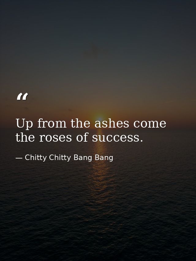 Up from the ashes come the roses of success. — Chitty Chitty Bang Bang