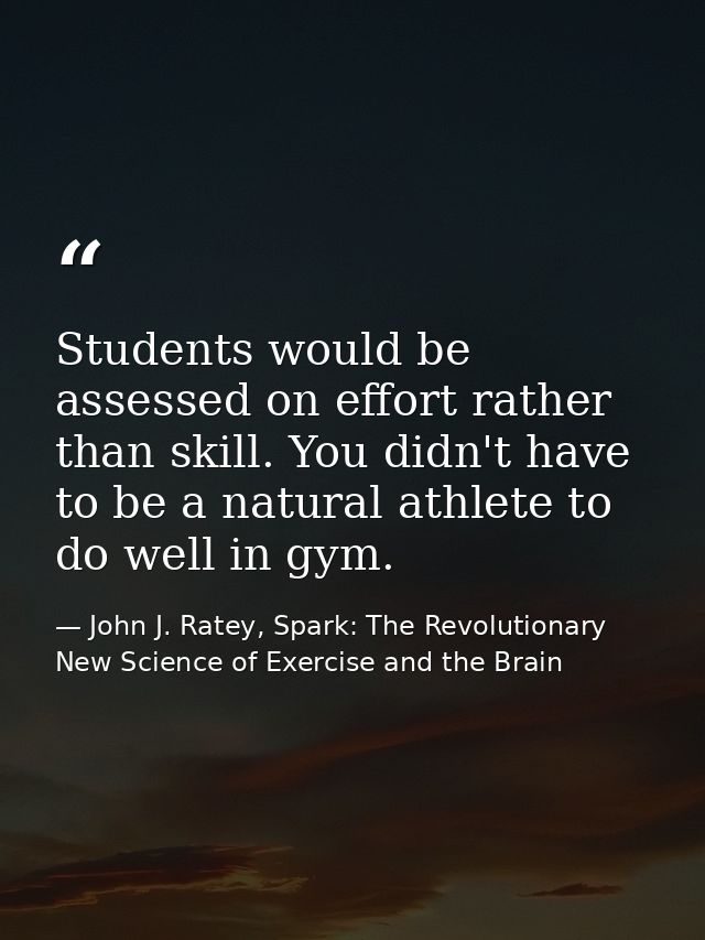 Students would be assessed on effort rather than skill. You didn't have to be a natural athlete to do well in gym. — John J. Ratey, Spark: The Revolutionary New Science of Exercise and the Brain