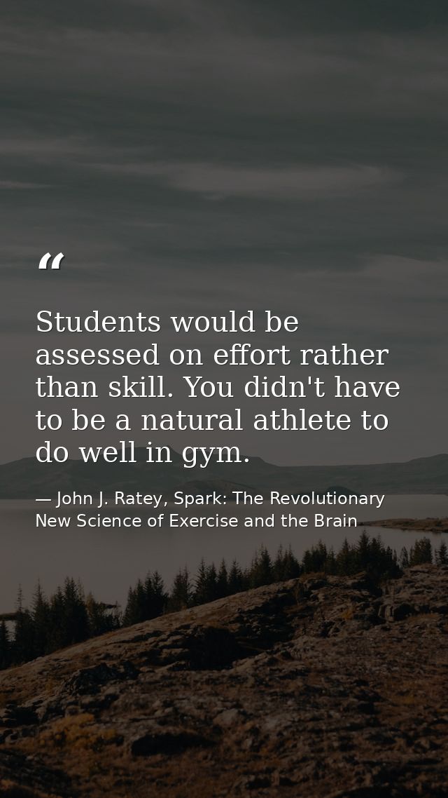 Students would be assessed on effort rather than skill. You didn't have to be a natural athlete to do well in gym. — John J. Ratey, Spark: The Revolutionary New Science of Exercise and the Brain