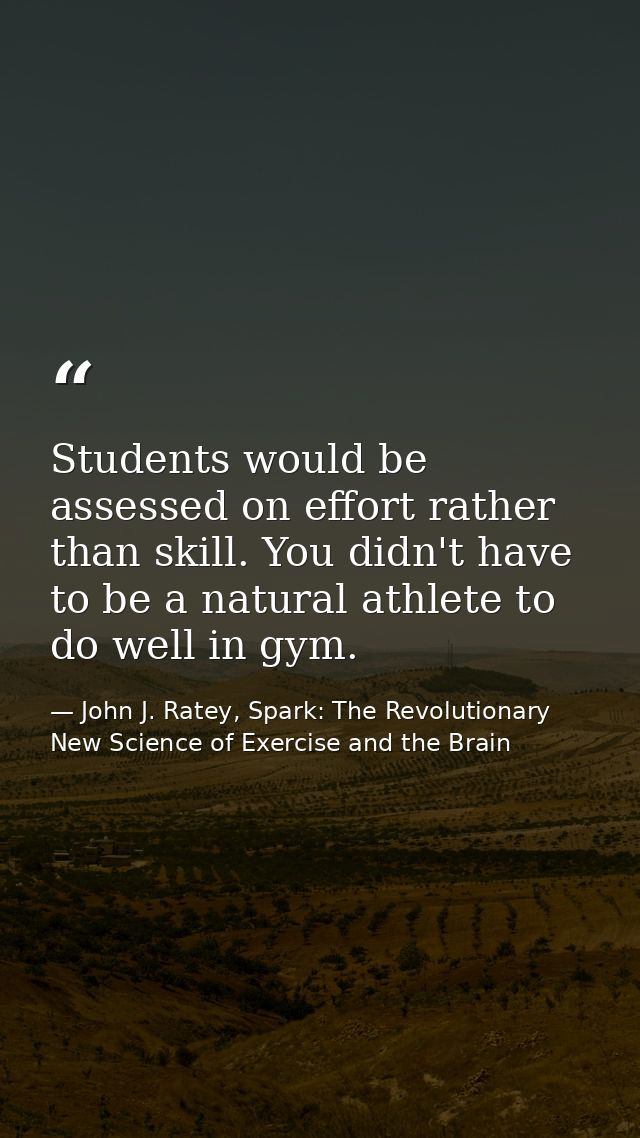Students would be assessed on effort rather than skill. You didn't have to be a natural athlete to do well in gym. — John J. Ratey, Spark: The Revolutionary New Science of Exercise and the Brain