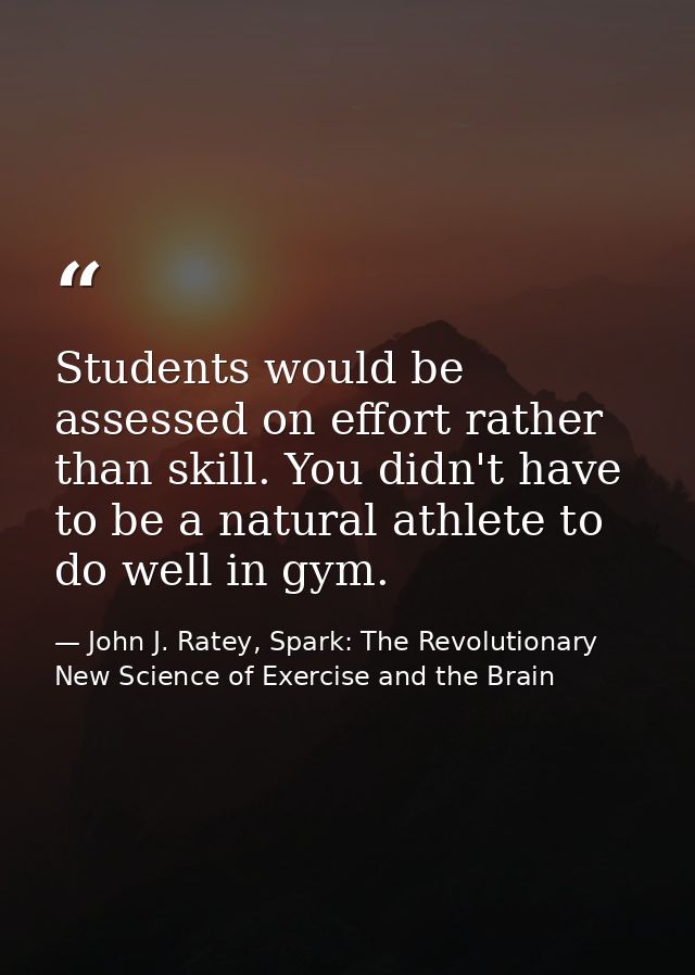 Students would be assessed on effort rather than skill. You didn't have to be a natural athlete to do well in gym. — John J. Ratey, Spark: The Revolutionary New Science of Exercise and the Brain