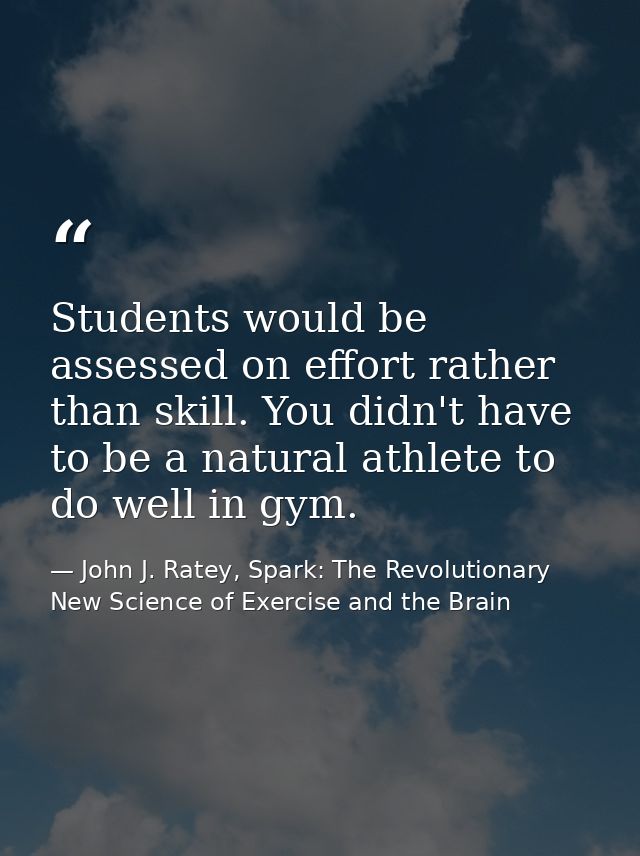 Students would be assessed on effort rather than skill. You didn't have to be a natural athlete to do well in gym. — John J. Ratey, Spark: The Revolutionary New Science of Exercise and the Brain