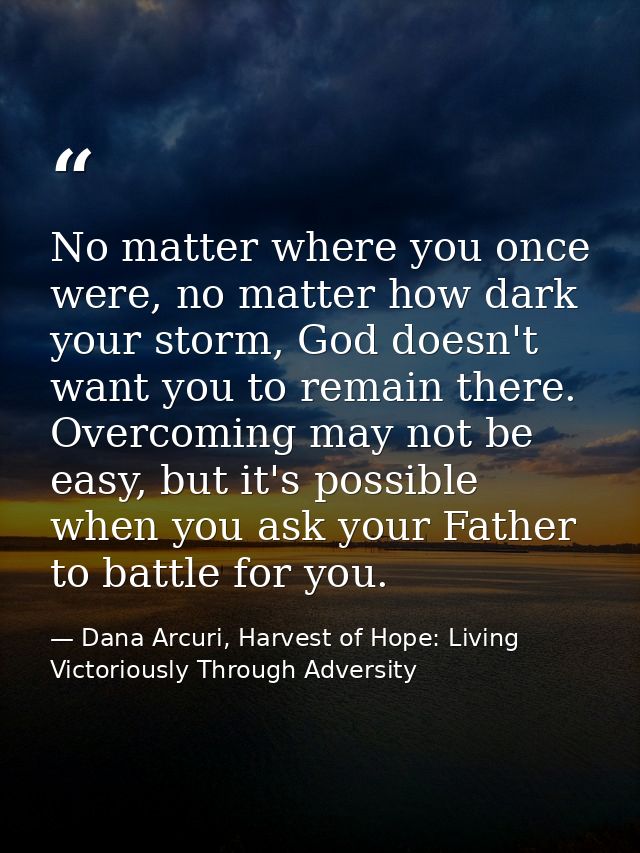 No matter where you once were, no matter how dark your storm, God doesn't want you to remain there. Overcoming may not b — Dana Arcuri, Harvest of Hope: Living Victoriously Through Adversity