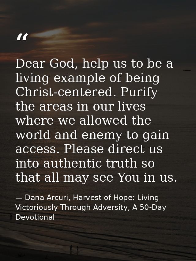 Dear God, help us to be a living example of being Christ-centered. Purify the areas in our lives where we allowed the wo — Dana Arcuri, Harvest of Hope: Living Victoriously Through Adversity, A 50-Day Devotional