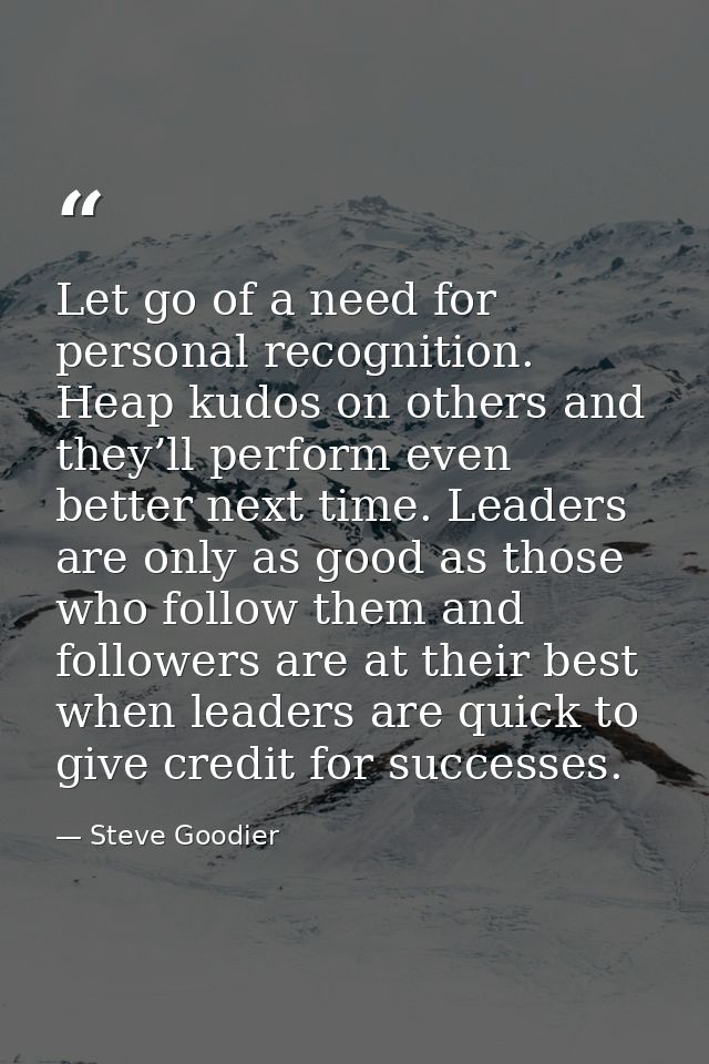 Let go of a need for personal recognition. Heap kudos on others and they’ll perform even better next time. Leaders are o — Steve Goodier
