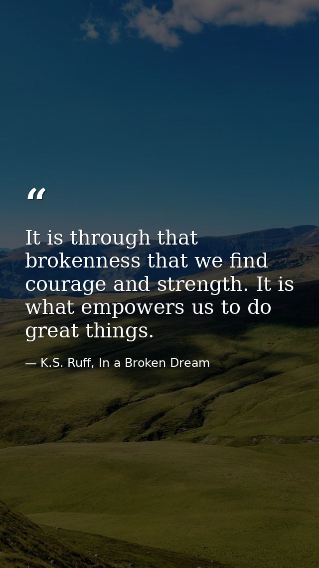 It is through that brokenness that we find courage and strength. It is what empowers us to do great things. — K.S. Ruff, In a Broken Dream