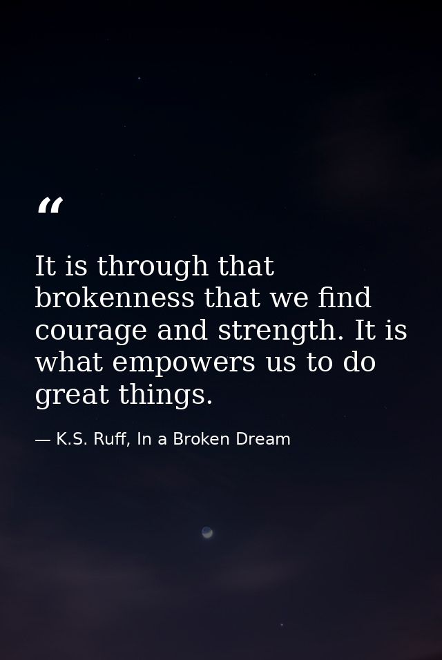 It is through that brokenness that we find courage and strength. It is what empowers us to do great things. — K.S. Ruff, In a Broken Dream
