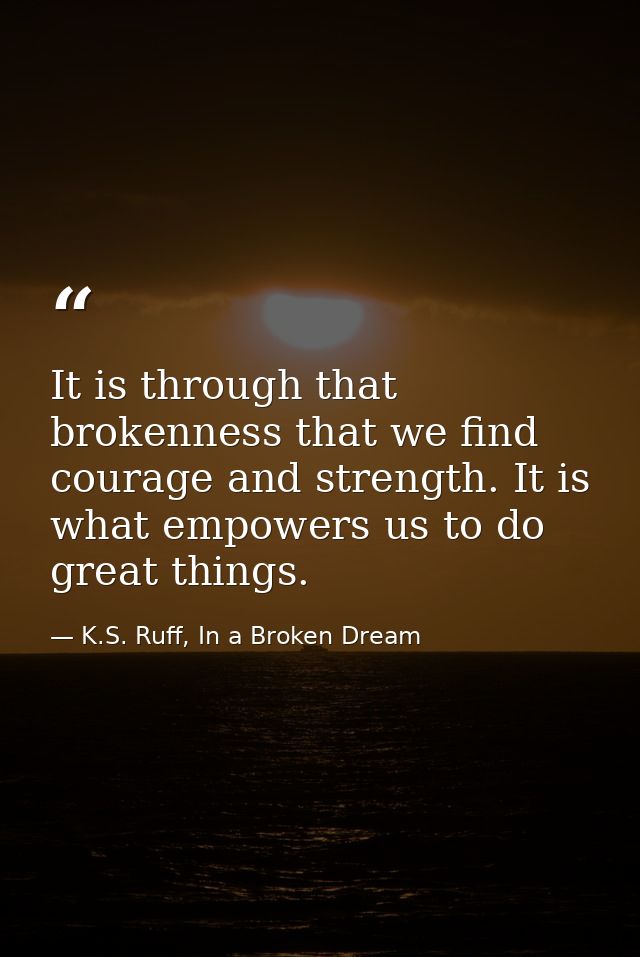 It is through that brokenness that we find courage and strength. It is what empowers us to do great things. — K.S. Ruff, In a Broken Dream