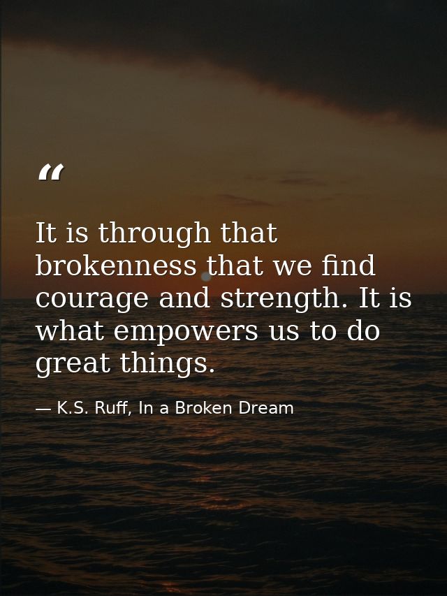 It is through that brokenness that we find courage and strength. It is what empowers us to do great things. — K.S. Ruff, In a Broken Dream