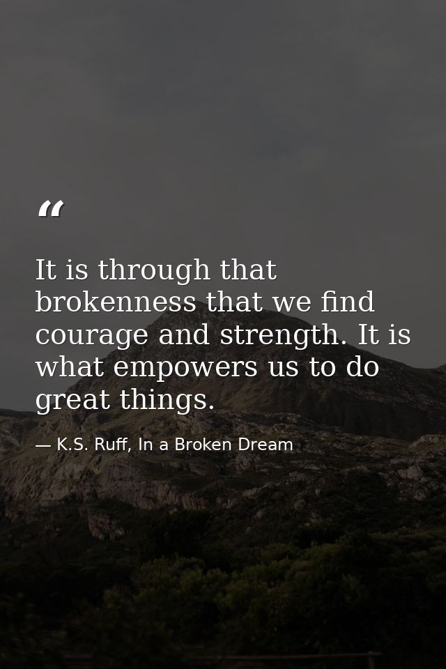 It is through that brokenness that we find courage and strength. It is what empowers us to do great things. — K.S. Ruff, In a Broken Dream