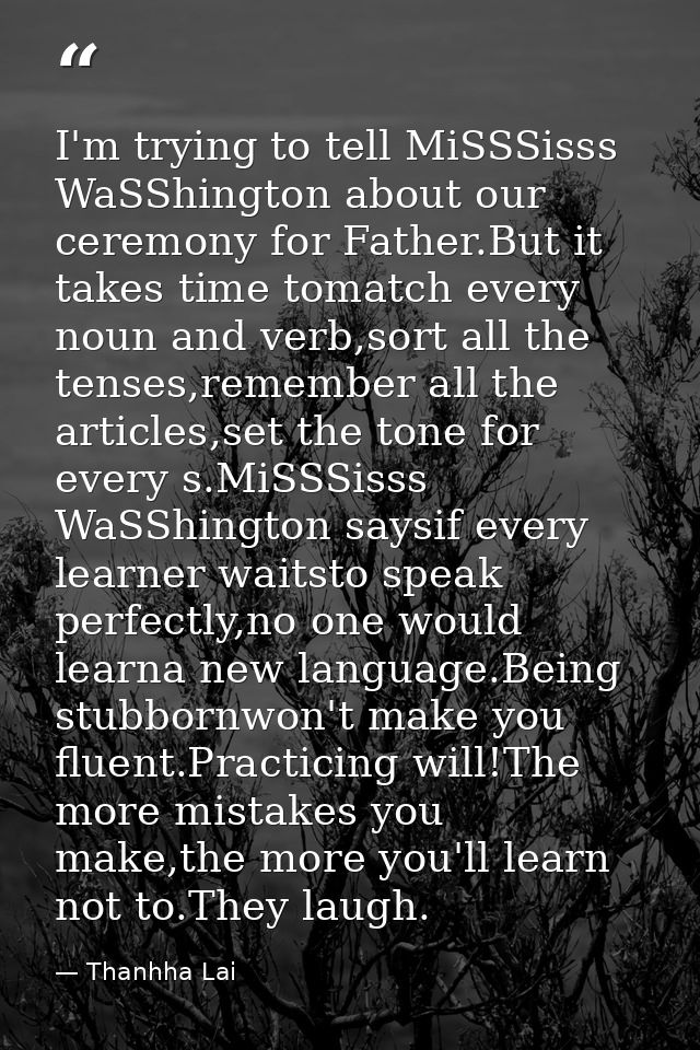 I'm trying to tell MiSSSisss WaSShington about our ceremony for Father.But it takes time tomatch every noun and verb,sor — Thanhha Lai