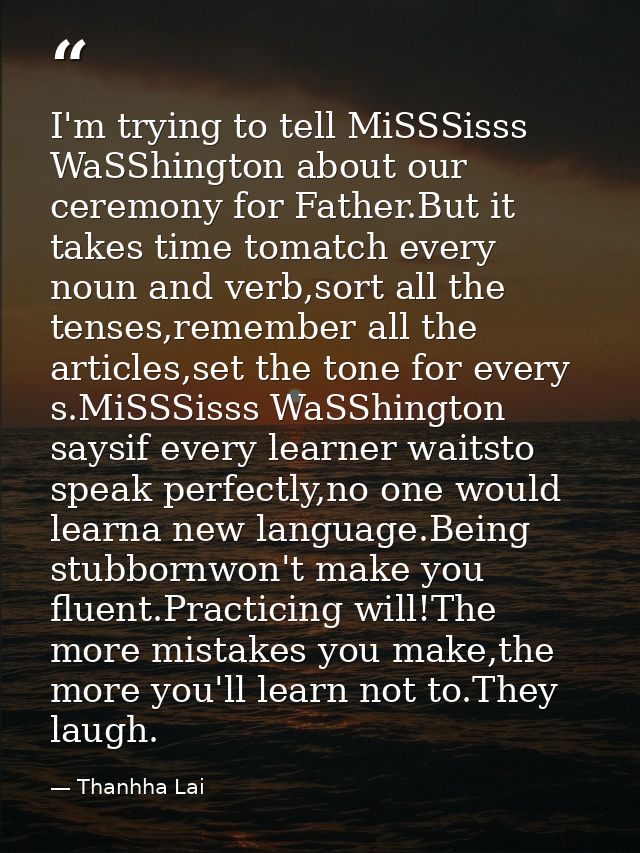 I'm trying to tell MiSSSisss WaSShington about our ceremony for Father.But it takes time tomatch every noun and verb,sor — Thanhha Lai