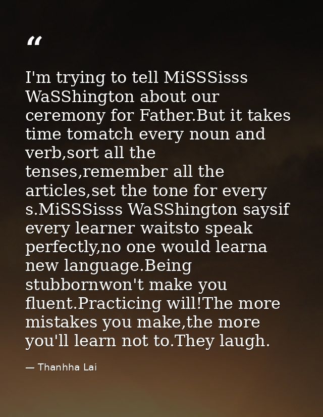 I'm trying to tell MiSSSisss WaSShington about our ceremony for Father.But it takes time tomatch every noun and verb,sor — Thanhha Lai