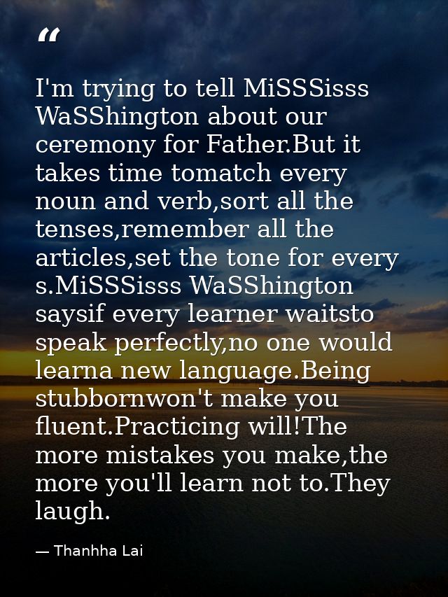 I'm trying to tell MiSSSisss WaSShington about our ceremony for Father.But it takes time tomatch every noun and verb,sor — Thanhha Lai