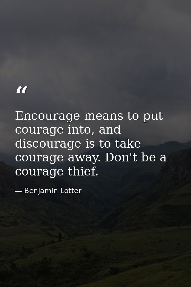 Encourage means to put courage into, and discourage is to take courage away. Don't be a courage thief. — Benjamin Lotter