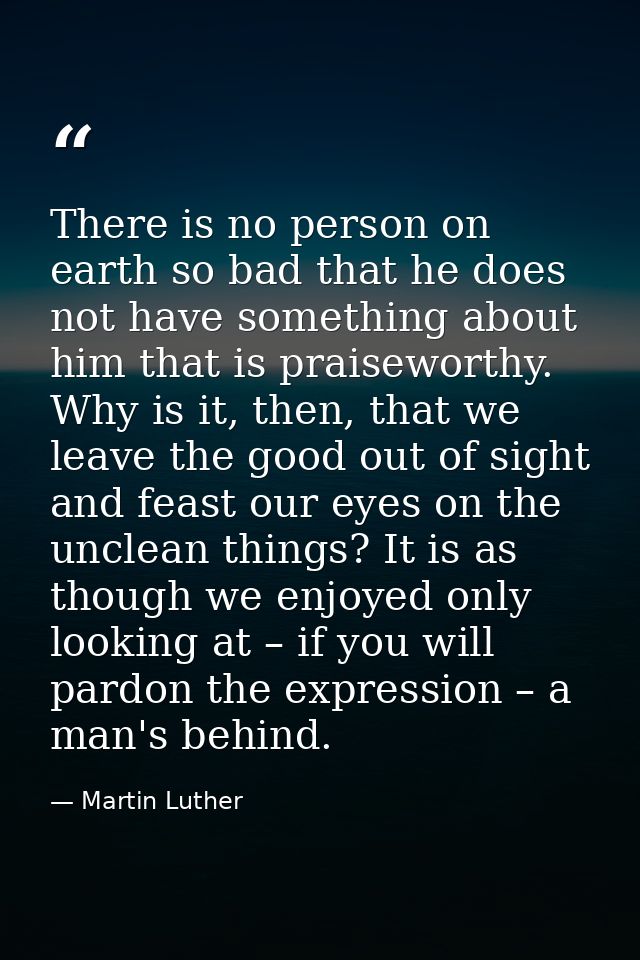 There is no person on earth so bad that he does not have something about him that is praiseworthy. Why is it, then, that — Martin Luther