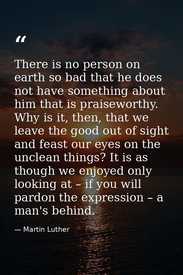 There is no person on earth so bad that he does not have something about him that is praiseworthy. Why is it, then, that — Martin Luther