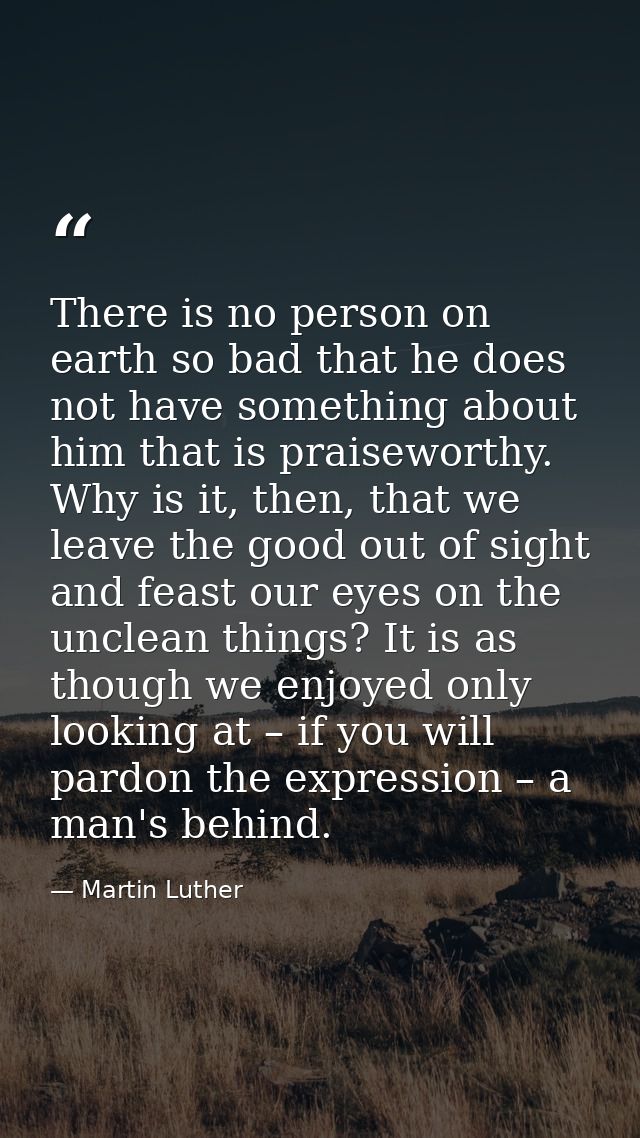 There is no person on earth so bad that he does not have something about him that is praiseworthy. Why is it, then, that — Martin Luther