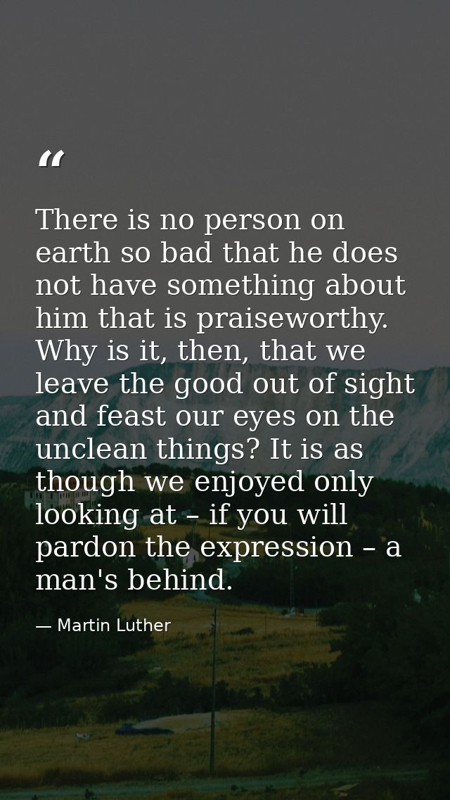 There is no person on earth so bad that he does not have something about him that is praiseworthy. Why is it, then, that — Martin Luther