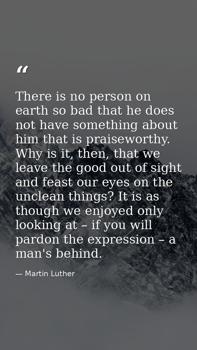 There is no person on earth so bad that he does not have something about him that is praiseworthy. Why is it, then, that — Martin Luther