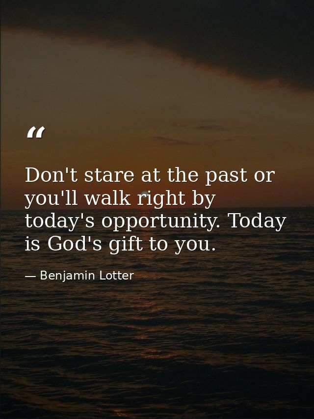 Don't stare at the past or you'll walk right by today's opportunity. Today is God's gift to you. — Benjamin Lotter