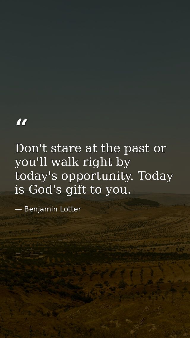 Don't stare at the past or you'll walk right by today's opportunity. Today is God's gift to you. — Benjamin Lotter