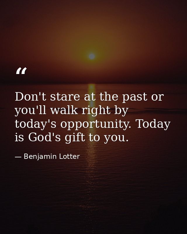 Don't stare at the past or you'll walk right by today's opportunity. Today is God's gift to you. — Benjamin Lotter
