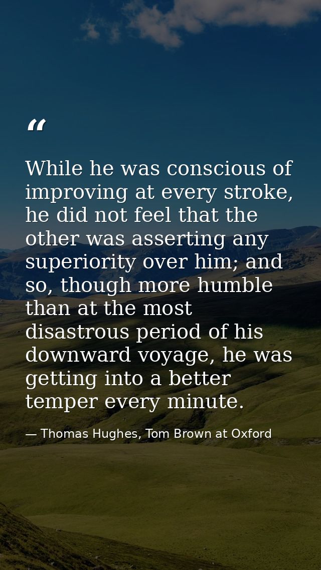 While he was conscious of improving at every stroke, he did not feel that the other was asserting any superiority over h — Thomas Hughes, Tom Brown at Oxford