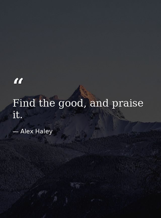 Find the good, and praise it. — Alex Haley