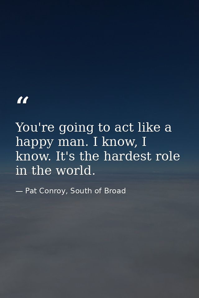 You're going to act like a happy man. I know, I know. It's the hardest role in the world. — Pat Conroy, South of Broad