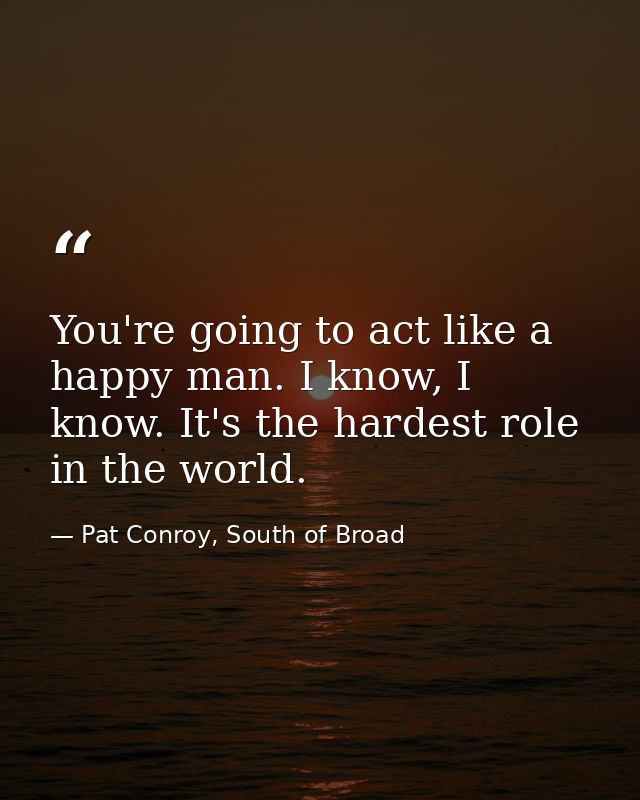 You're going to act like a happy man. I know, I know. It's the hardest role in the world. — Pat Conroy, South of Broad