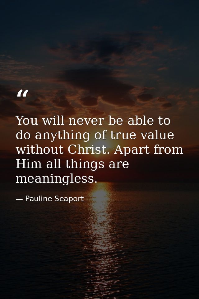 You will never be able to do anything of true value without Christ. Apart from Him all things are meaningless. — Pauline Seaport