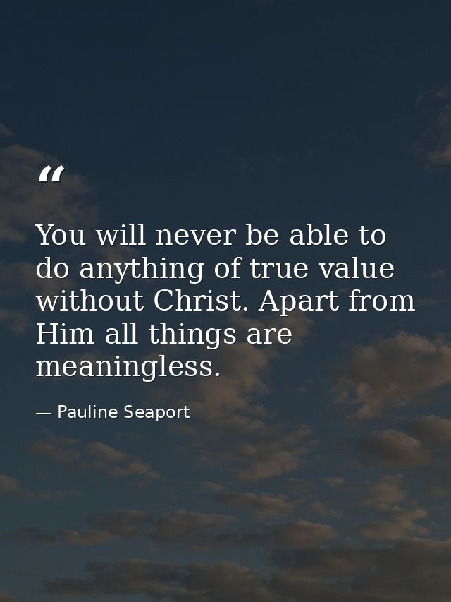 You will never be able to do anything of true value without Christ. Apart from Him all things are meaningless. — Pauline Seaport