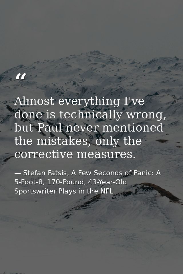 Almost everything I've done is technically wrong, but Paul never mentioned the mistakes, only the corrective measures. — Stefan Fatsis, A Few Seconds of Panic: A 5-Foot-8, 170-Pound, 43-Year-Old Sportswriter Plays in the NFL