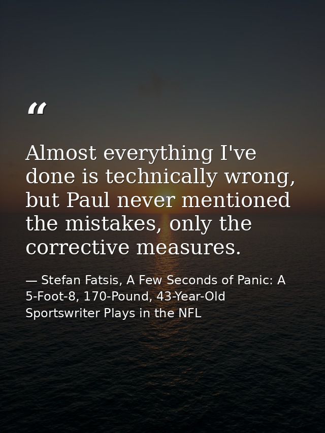 Almost everything I've done is technically wrong, but Paul never mentioned the mistakes, only the corrective measures. — Stefan Fatsis, A Few Seconds of Panic: A 5-Foot-8, 170-Pound, 43-Year-Old Sportswriter Plays in the NFL