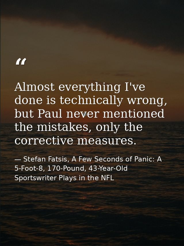 Almost everything I've done is technically wrong, but Paul never mentioned the mistakes, only the corrective measures. — Stefan Fatsis, A Few Seconds of Panic: A 5-Foot-8, 170-Pound, 43-Year-Old Sportswriter Plays in the NFL
