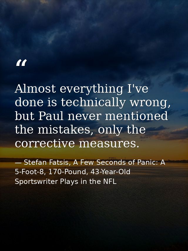 Almost everything I've done is technically wrong, but Paul never mentioned the mistakes, only the corrective measures. — Stefan Fatsis, A Few Seconds of Panic: A 5-Foot-8, 170-Pound, 43-Year-Old Sportswriter Plays in the NFL