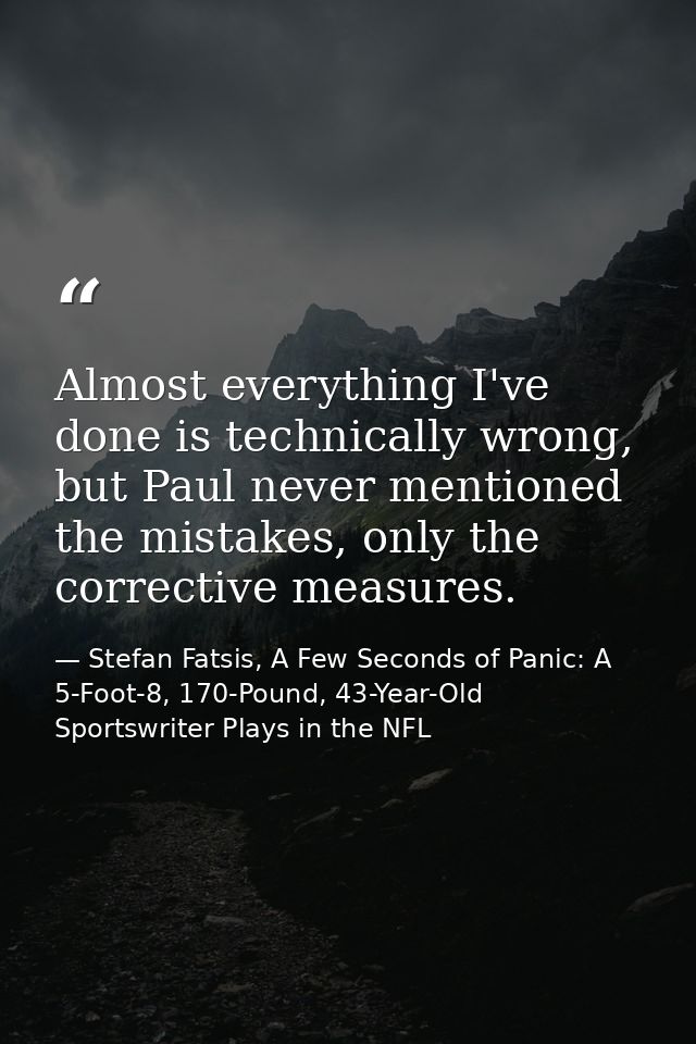 Almost everything I've done is technically wrong, but Paul never mentioned the mistakes, only the corrective measures. — Stefan Fatsis, A Few Seconds of Panic: A 5-Foot-8, 170-Pound, 43-Year-Old Sportswriter Plays in the NFL
