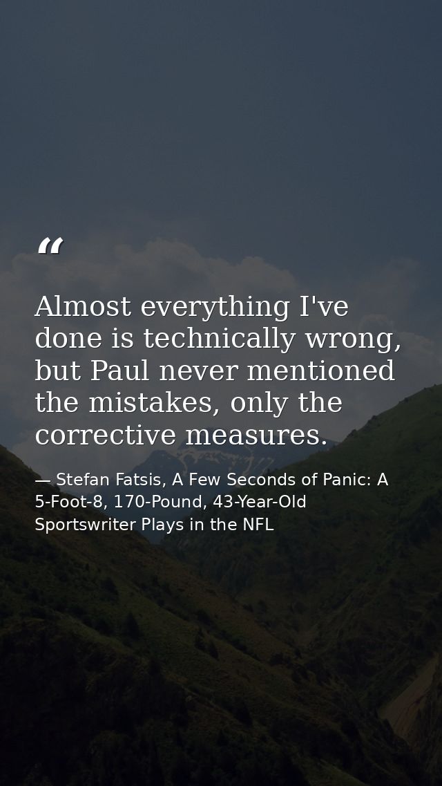 Almost everything I've done is technically wrong, but Paul never mentioned the mistakes, only the corrective measures. — Stefan Fatsis, A Few Seconds of Panic: A 5-Foot-8, 170-Pound, 43-Year-Old Sportswriter Plays in the NFL