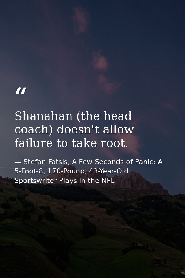 Shanahan (the head coach) doesn't allow failure to take root. — Stefan Fatsis, A Few Seconds of Panic: A 5-Foot-8, 170-Pound, 43-Year-Old Sportswriter Plays in the NFL