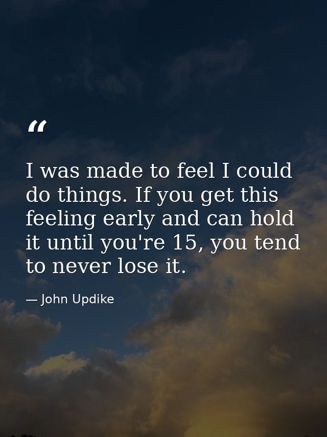 I was made to feel I could do things. If you get this feeling early and can hold it until you're 15, you tend to never l — John Updike