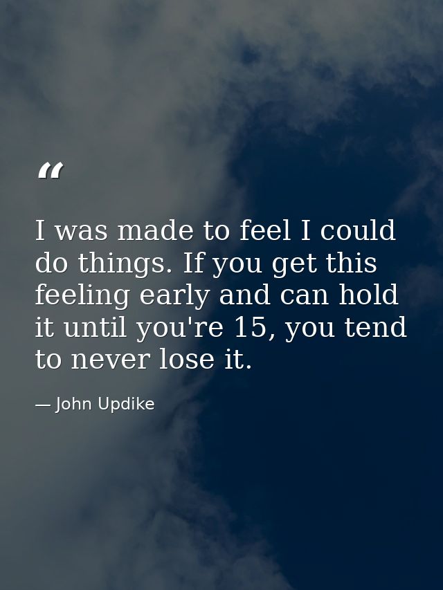 I was made to feel I could do things. If you get this feeling early and can hold it until you're 15, you tend to never l — John Updike
