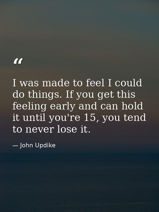 I was made to feel I could do things. If you get this feeling early and can hold it until you're 15, you tend to never l — John Updike