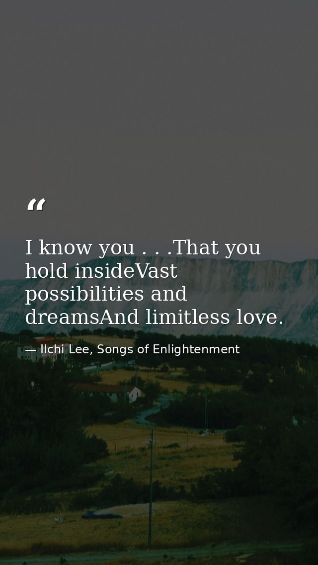 I know you . . .That you hold insideVast possibilities and dreamsAnd limitless love. — Ilchi Lee, Songs of Enlightenment