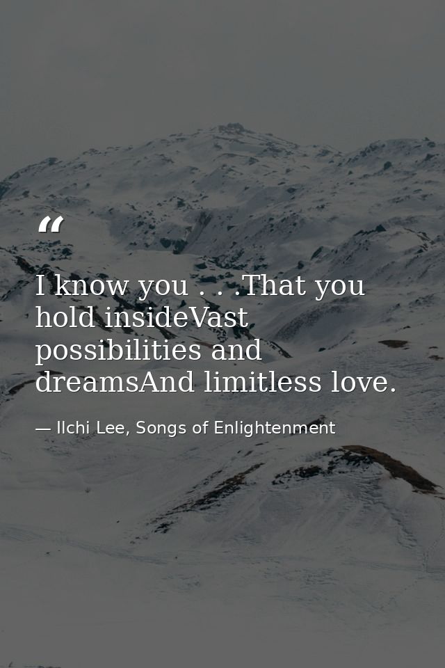 I know you . . .That you hold insideVast possibilities and dreamsAnd limitless love. — Ilchi Lee, Songs of Enlightenment
