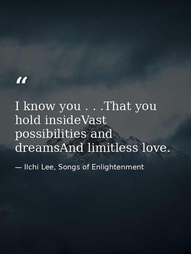 I know you . . .That you hold insideVast possibilities and dreamsAnd limitless love. — Ilchi Lee, Songs of Enlightenment