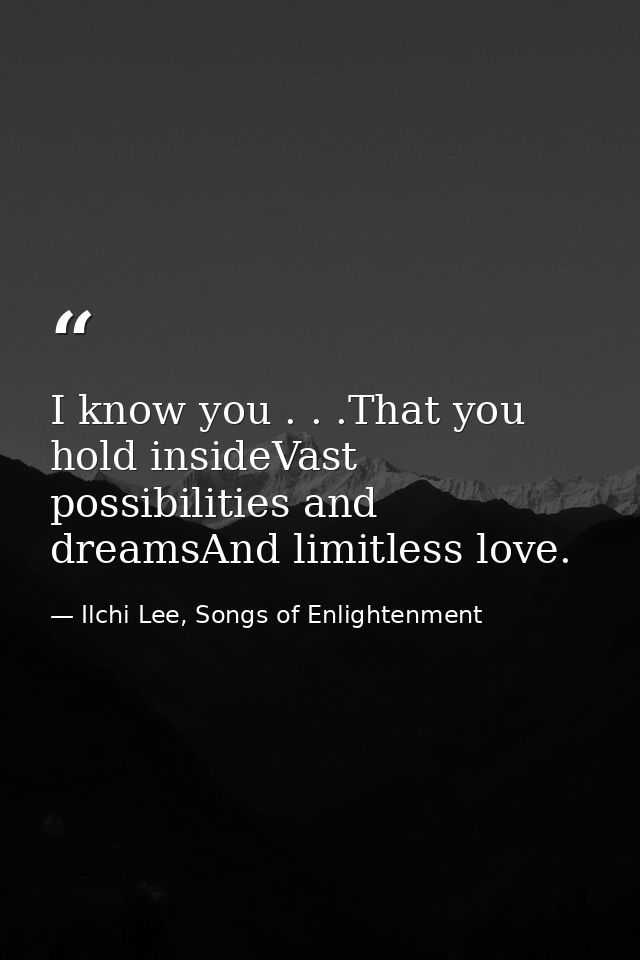 I know you . . .That you hold insideVast possibilities and dreamsAnd limitless love. — Ilchi Lee, Songs of Enlightenment