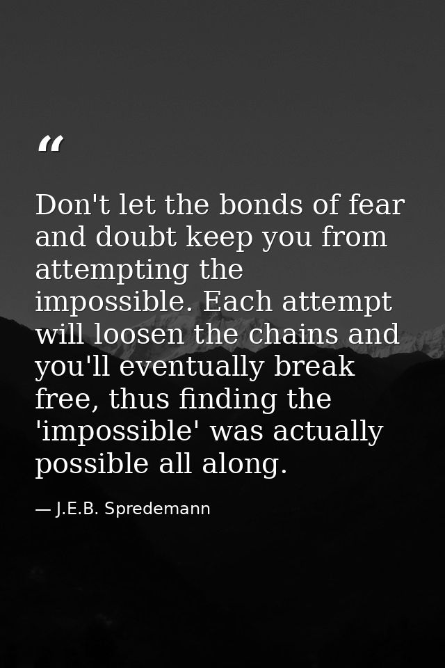 Don't let the bonds of fear and doubt keep you from attempting the impossible. Each attempt will loosen the chains and y — J.E.B. Spredemann